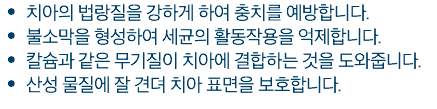 치아의 법랑질을 강하게 하여 충치를 예방합니다. 불소막을 형성하여 세균의 활동작용을 억제합니다. 칼슘과 같은 무기질이 치아에 결합하는 것을 도와줍니다. 산성 물질에 잘 견뎌 치아 표면을 보호합니다.