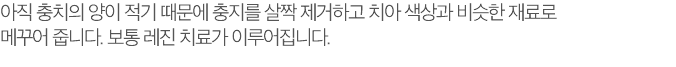 아직 충치의 양이 적기 때문에 충지를 살짝 제거하고 치아 색상과 비슷한 재료로 메꾸어 줍니다. 보통 레진 치료가 이루어집니다.